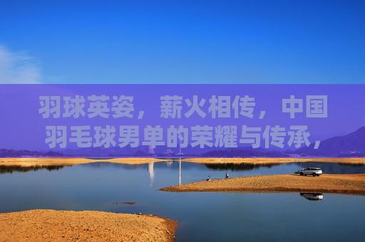 羽球英姿，薪火相传，中国羽毛球男单的荣耀与传承，羽球英姿薪火相传，中国男单荣耀永续