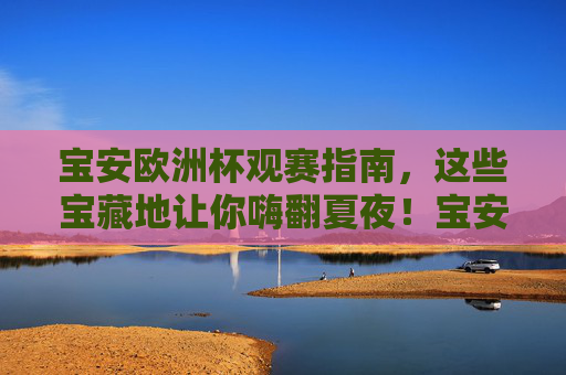 宝安欧洲杯观赛指南,这些宝藏地让你嗨翻夏夜!宝安欧洲杯观赛指南,嗨翻夏夜的宝藏地!