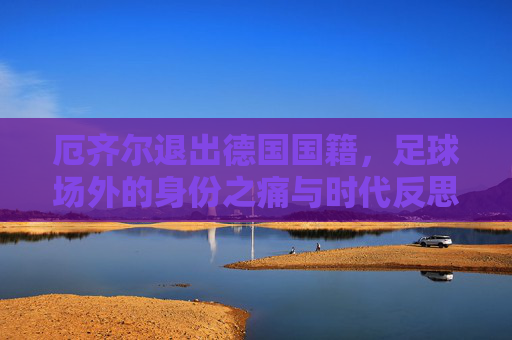 厄齐尔退出德国国籍,足球场外的身份之痛与时代反思,厄齐尔退籍,身份之痛与时代反思