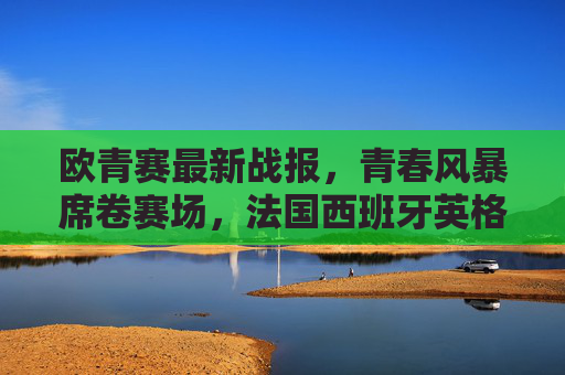 欧青赛最新战报，青春风暴席卷赛场，法国西班牙英格兰荷兰晋级四强，欧青赛四强诞生，法国西班牙英格兰荷兰晋级