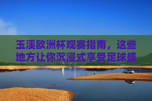 玉溪欧洲杯观赛指南,这些地方让你沉浸式享受足球盛宴!玉溪欧洲杯观赛指南,沉浸式享受足球盛宴