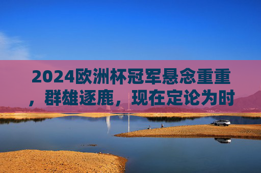 2024欧洲杯冠军悬念重重，群雄逐鹿，现在定论为时尚早，2024欧洲杯冠军悬念重重，群雄逐鹿定论为时尚早
