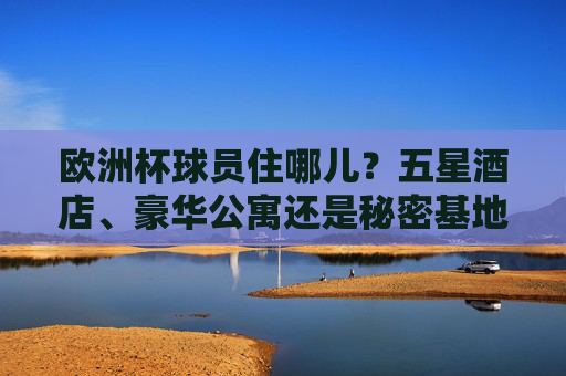 欧洲杯球员住哪儿?五星酒店、豪华公寓还是秘密基地?揭秘赛事背后的后勤战场,欧洲杯球员住宿揭秘,五星酒店、秘密基地与后勤战场