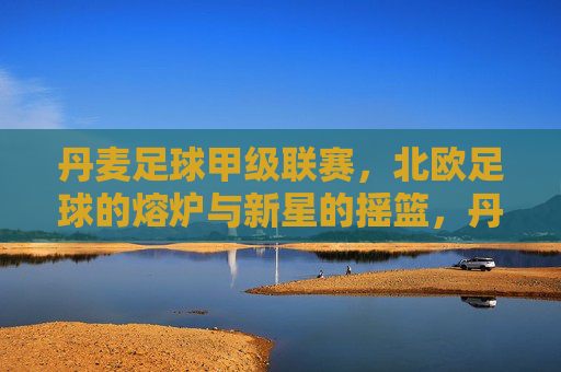 丹麦足球甲级联赛，北欧足球的熔炉与新星的摇篮，丹麦甲级联赛，北欧熔炉与新星摇篮