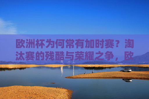 欧洲杯为何常有加时赛？淘汰赛的残酷与荣耀之争，欧洲杯淘汰赛，残酷催生加时赛，荣耀之争定乾坤