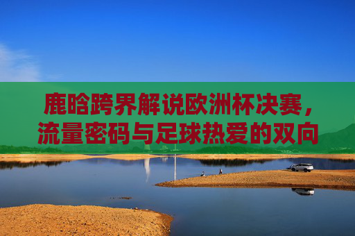 鹿晗跨界解说欧洲杯决赛,流量密码与足球热爱的双向奔赴,鹿晗跨界欧洲杯决赛解说,流量密码与足球热爱的双向奔赴