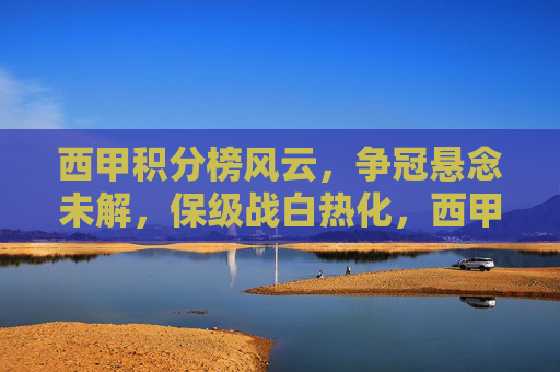 西甲积分榜风云，争冠悬念未解，保级战白热化，西甲积分榜风云，争冠悬念未解，保级战白热化