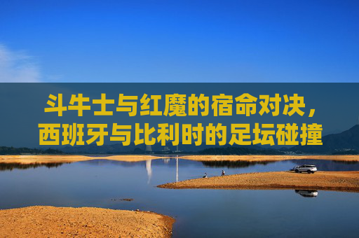 斗牛士与红魔的宿命对决，西班牙与比利时的足坛碰撞，斗牛士与红魔的宿命足坛对决