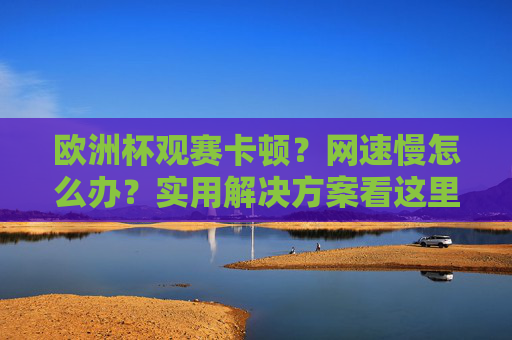 欧洲杯观赛卡顿?网速慢怎么办?实用解决方案看这里,欧洲杯观赛卡顿网速慢?实用解决方案速看
