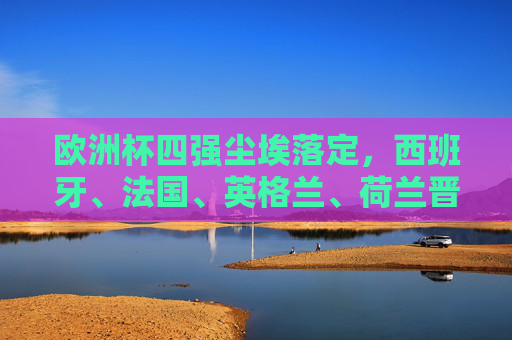 欧洲杯四强尘埃落定，西班牙、法国、英格兰、荷兰晋级半决赛，欧洲杯四强尘埃落定，西班牙、法国、英格兰、荷兰晋级