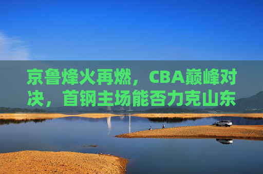 京鲁烽火再燃,CBA巅峰对决,首钢主场能否力克山东猛龙?京鲁烽火再燃,CBA巅峰对决,首钢主场能否力克山东猛龙?