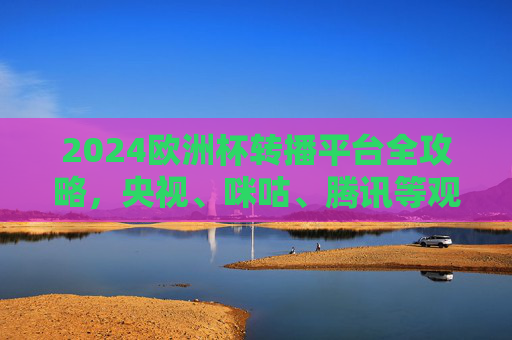 2024欧洲杯转播平台全攻略,央视、咪咕、腾讯等观看指南,2024欧洲杯转播平台全攻略,央视、咪咕、腾讯观看指南