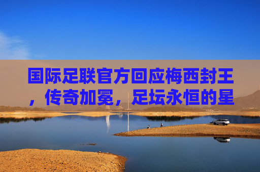 国际足联官方回应梅西封王，传奇加冕，足坛永恒的星辰，国际足联官方回应梅西封王，传奇加冕，足坛永恒星辰