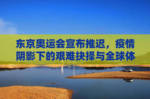东京奥运会宣布推迟,疫情阴影下的艰难抉择与全球体育的暂停键
