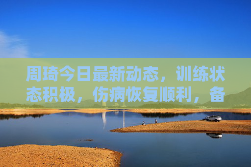 周琦今日最新动态,训练状态积极,伤病恢复顺利,备战新赛季引期待,周琦训练状态积极伤病恢复顺利 备战新赛季引期待