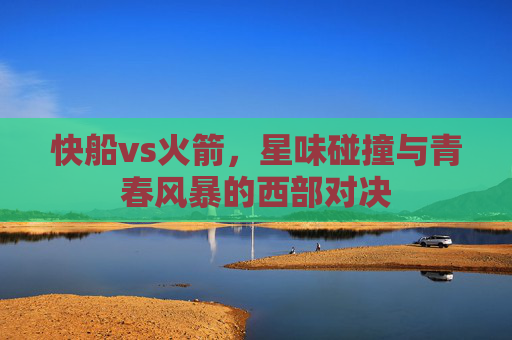快船vs火箭,星味碰撞与青春风暴的西部对决