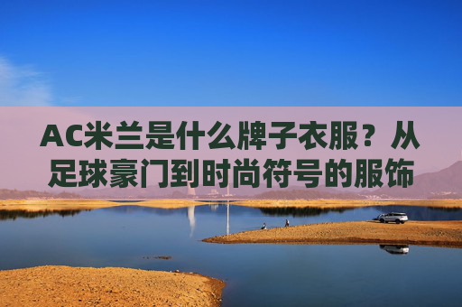 AC米兰是什么牌子衣服?从足球豪门到时尚符号的服饰密码,AC米兰,从足球豪门到时尚符号的服饰密码