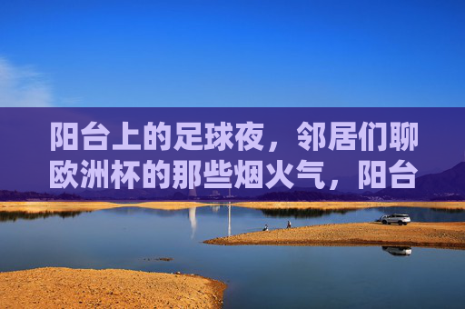 阳台上的足球夜,邻居们聊欧洲杯的那些烟火气,阳台足球夜,邻里欧洲杯烟火气
