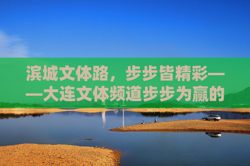 滨城文体路,步步皆精彩——大连文体频道步步为赢的深耕之路,大连文体频道,步步为赢深耕滨城文体路