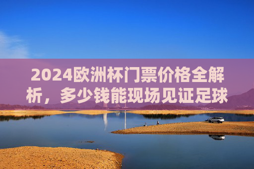2024欧洲杯门票价格全解析，多少钱能现场见证足球盛宴？2024欧洲杯门票价格全解析，现场看球要花多少钱？