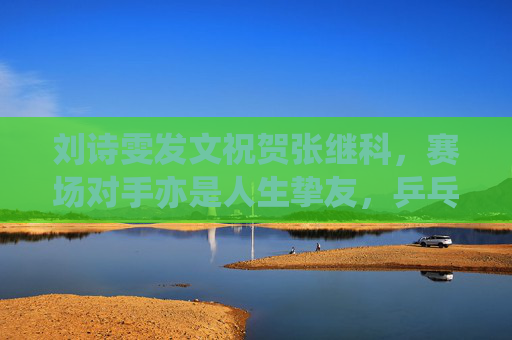 刘诗雯发文祝贺张继科,赛场对手亦是人生挚友,乒乓情谊温暖岁月,刘诗雯贺张继科,赛场对手亦是人生挚友,乒乓情谊温暖岁月