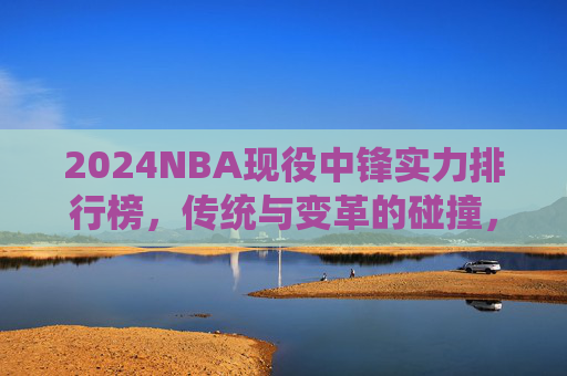 2024NBA现役中锋实力排行榜,传统与变革的碰撞,谁才是内线统治者?
