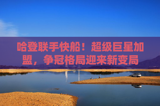 哈登联手快船!超级巨星加盟,争冠格局迎来新变局
