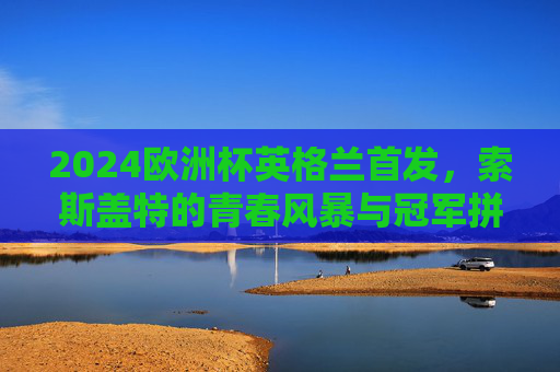 2024欧洲杯英格兰首发，索斯盖特的青春风暴与冠军拼图，2024欧洲杯英格兰首发，索斯盖特青春风暴铸冠军拼图