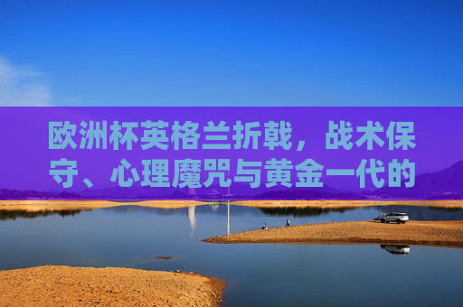 欧洲杯英格兰折戟,战术保守、心理魔咒与黄金一代的最后一公里之痛,黄金一代最后一公里之痛,欧洲杯折戟于战术保守与心理魔咒