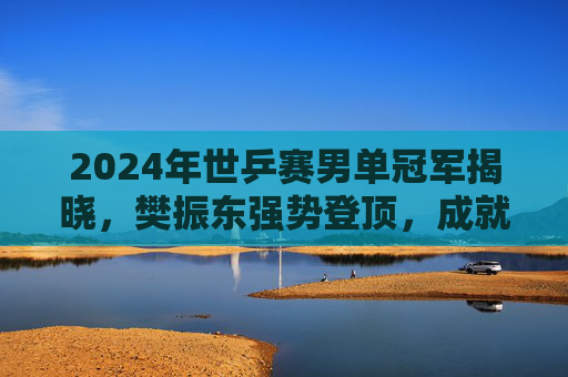 2024年世乒赛男单冠军揭晓,樊振东强势登顶,成就个人大满贯伟业!樊振东2024世乒赛男单夺冠,成就大满贯伟业