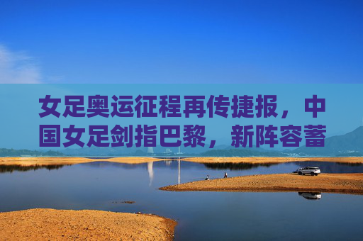女足奥运征程再传捷报,中国女足剑指巴黎,新阵容蓄势待发,中国女足奥运再传捷报 新阵容剑指巴黎
