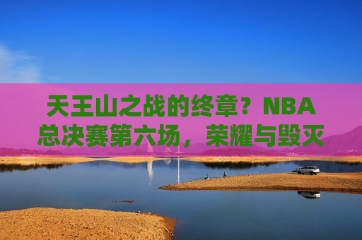 天王山之战的终章?NBA总决赛第六场,荣耀与毁灭的一战,天王山终章,NBA总决赛第六场,荣耀与毁灭一战
