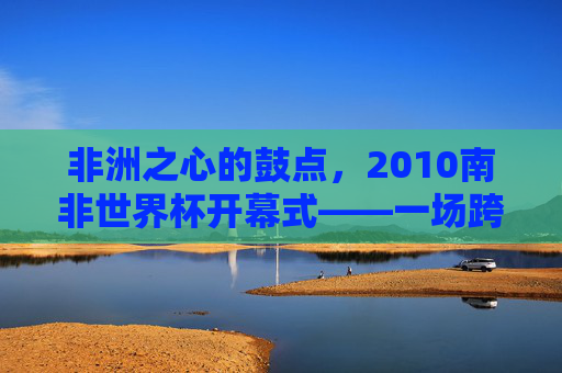 非洲之心的鼓点,2010南非世界杯开幕式——一场跨越种族与文明的足球狂欢,非洲之心鼓点,2010南非世界杯开幕式上的跨越文明足球狂欢