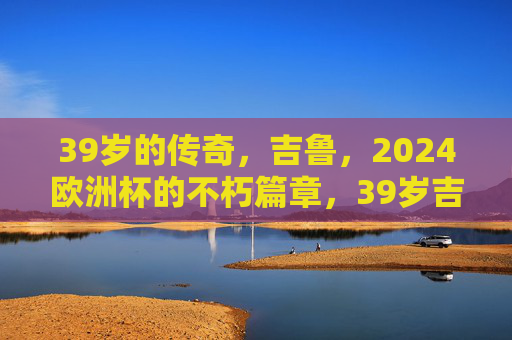 39岁的传奇,吉鲁,2024欧洲杯的不朽篇章,39岁吉鲁,2024欧洲杯的不朽传奇
