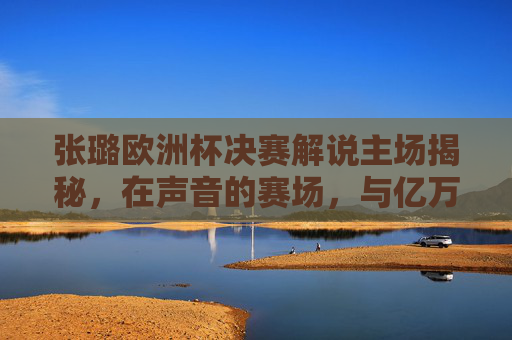 张璐欧洲杯决赛解说主场揭秘，在声音的赛场，与亿万球迷共赴足球盛宴，张璐欧洲杯决赛解说，声音赛场主场共赴足球盛宴