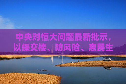 中央对恒大问题最新批示,以保交楼、防风险、惠民生为核心 系统化解风险,中央就恒大问题最新批示,保交楼防风险惠民生 系统化解风险