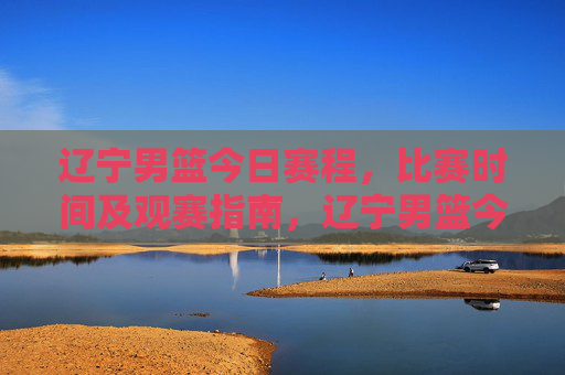 辽宁男篮今日赛程,比赛时间及观赛指南,辽宁男篮今日赛程,比赛时间及观赛指南