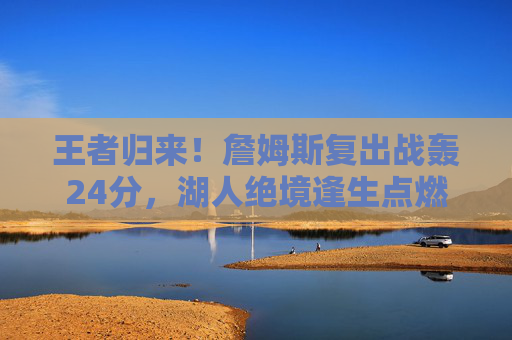 王者归来!詹姆斯复出战轰24分,湖人绝境逢生点燃季后赛希望,王者归来!詹姆斯复出战24分,湖人绝境逢生盼季后赛