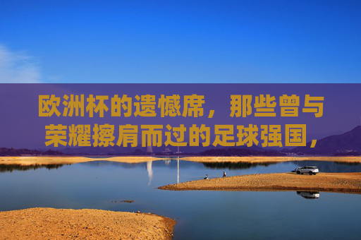 欧洲杯的遗憾席，那些曾与荣耀擦肩而过的足球强国，欧洲杯遗憾席，那些与荣耀擦肩的足球强国