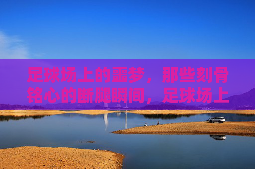 足球场上的噩梦,那些刻骨铭心的断腿瞬间,足球场上的噩梦,刻骨铭心的断腿瞬间