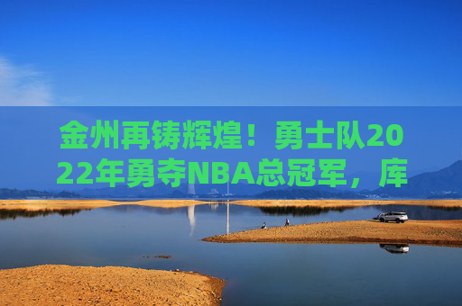金州再铸辉煌!勇士队2022年勇夺NBA总冠军,库里终圆梦