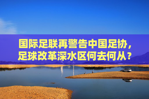 国际足联再警告中国足协，足球改革深水区何去何从？国际足联警告，中国足球改革深水区何去何从？