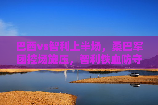 巴西vs智利上半场，桑巴军团控场施压，智利铁血防守筑城，半场悬念待解，巴西vs智利上半场，桑巴施压难破铁血防线，悬念半场待解