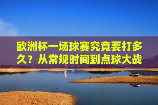 欧洲杯一场球赛究竟要打多久?从常规时间到点球大战的时长解析