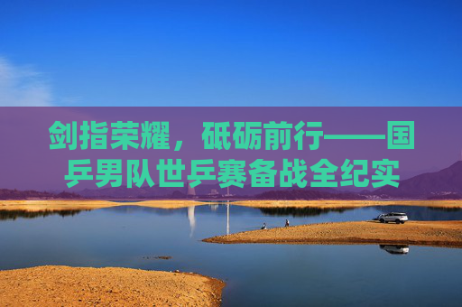 剑指荣耀,砥砺前行——国乒男队世乒赛备战全纪实