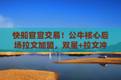 快船官宣交易！公牛核心后场拉文加盟，双星+拉文冲击总冠军？快船官宣交易拉文加盟 公牛核心后场冲击总冠军