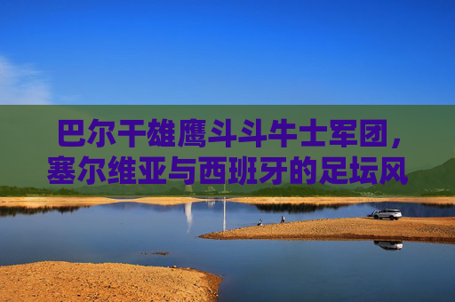 巴尔干雄鹰斗斗牛士军团，塞尔维亚与西班牙的足坛风格对决，巴尔干雄鹰斗斗牛士军团，塞尔维亚与西班牙足坛风格对决