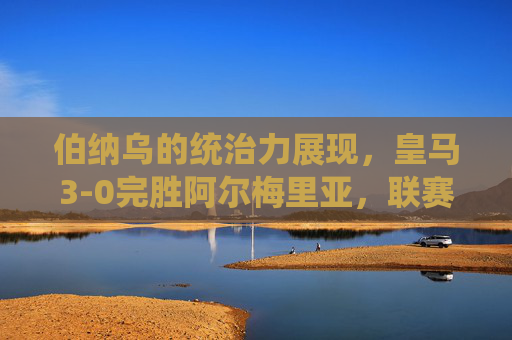 伯纳乌的统治力展现，皇马3-0完胜阿尔梅里亚，联赛争冠脚步加快，伯纳乌统治力尽显！皇马3-0完胜阿尔梅里亚，联赛争冠脚步提速