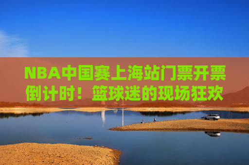 NBA中国赛上海站门票开票倒计时!篮球迷的现场狂欢指南,NBA中国赛上海站门票开票倒计时!篮球迷现场狂欢指南