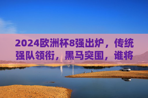 2024欧洲杯8强出炉,传统强队领衔,黑马突围,谁将笑到最后?2024欧洲杯8强,传统强队领衔黑马突围,谁能笑到最后?